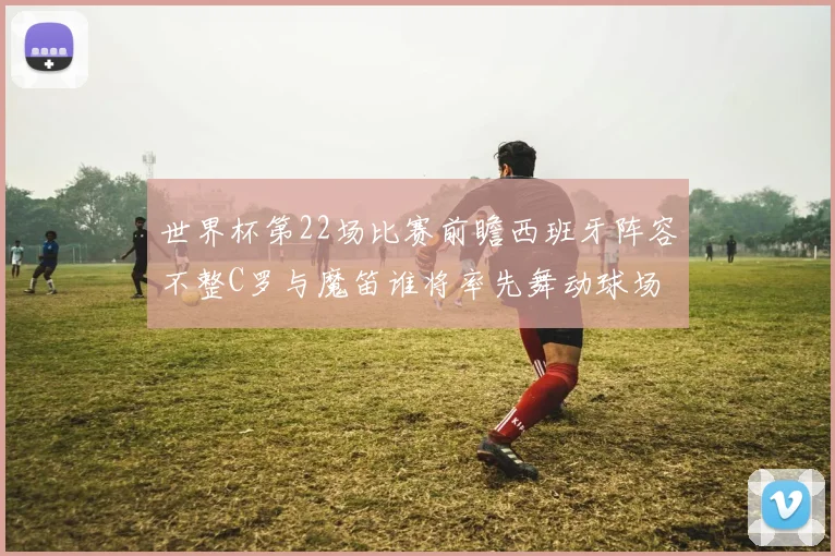 世界杯第22场比赛前瞻西班牙阵容不整C罗与魔笛谁将率先舞动球场