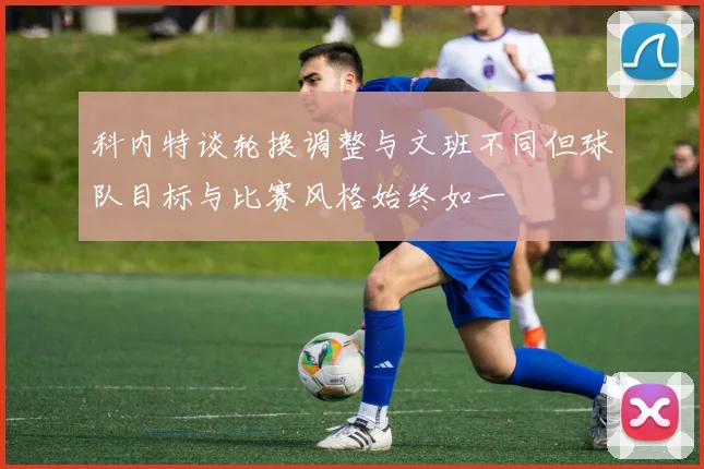 科内特谈轮换调整与文班不同但球队目标与比赛风格始终如一