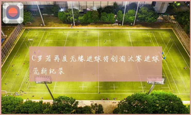 C罗若再度无缘进球将创淘汰赛进球荒新纪录