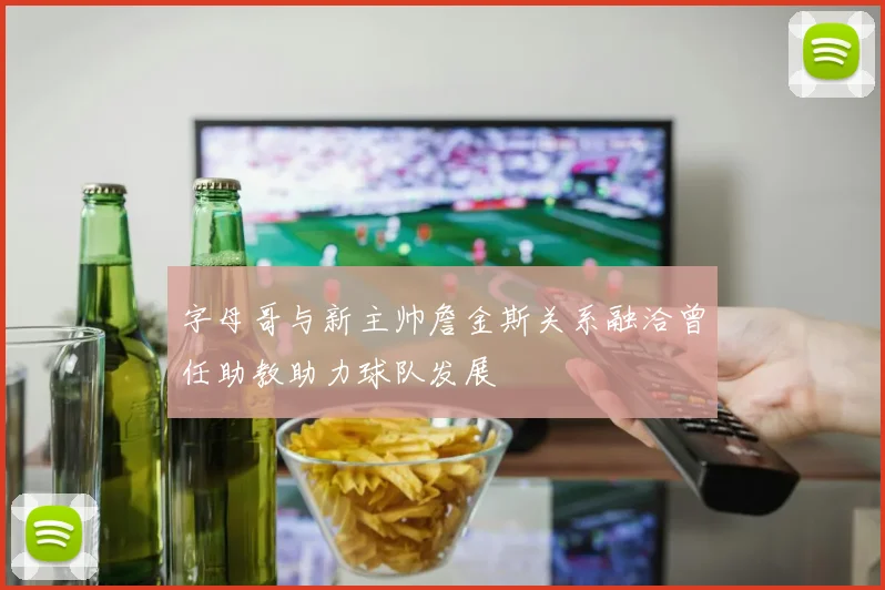 字母哥与新主帅詹金斯关系融洽曾任助教助力球队发展