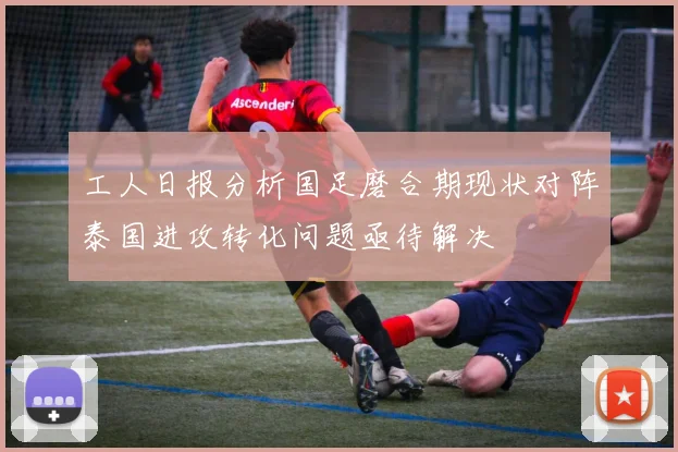 工人日报分析国足磨合期现状对阵泰国进攻转化问题亟待解决