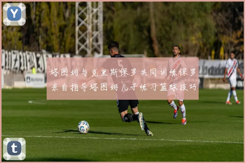 塔图姆与克里斯保罗共同训练保罗亲自指导塔图姆儿子练习篮球技巧