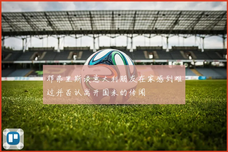 邓弗里斯谈意大利朋友在家感到难过并否认离开国米的传闻