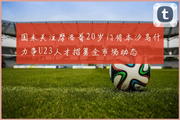 国米关注摩洛哥20岁门将本沙乌什力争U23人才招募全市场动态