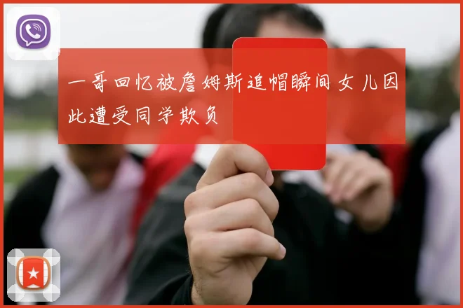 一哥回忆被詹姆斯追帽瞬间女儿因此遭受同学欺负