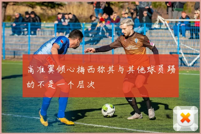 高准翼倾心梅西称其与其他球员踢的不是一个层次