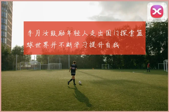 李月汝鼓励年轻人走出国门探索篮球世界并不断学习提升自我