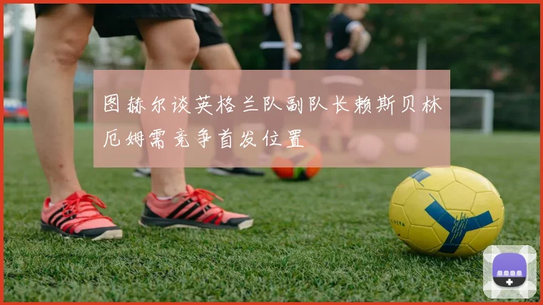 图赫尔谈英格兰队副队长赖斯贝林厄姆需竞争首发位置