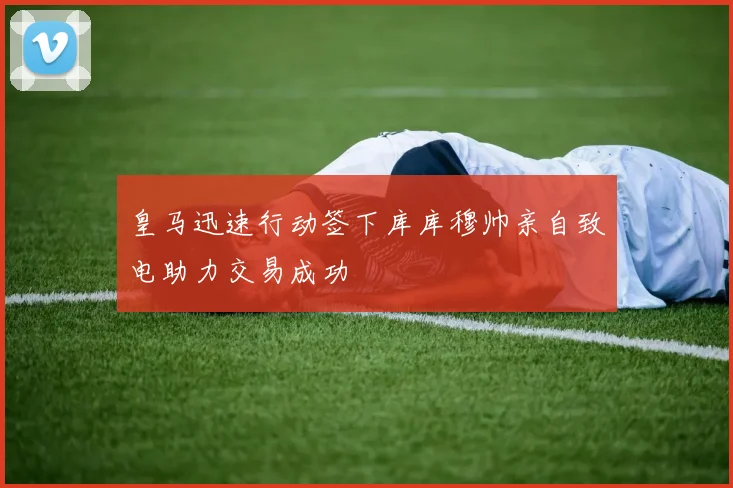 皇马迅速行动签下库库穆帅亲自致电助力交易成功