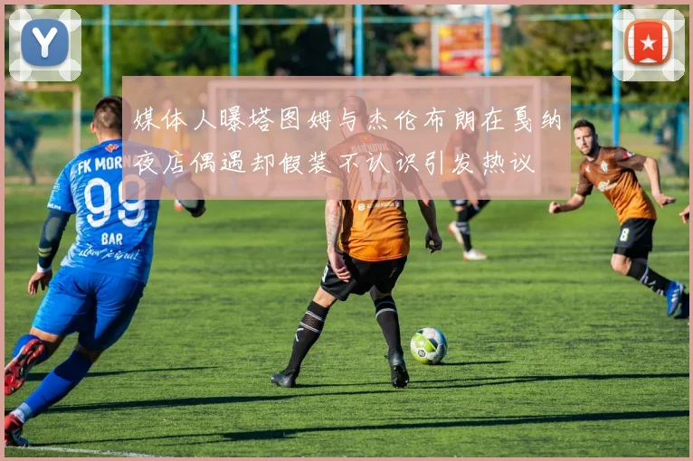 媒体人曝塔图姆与杰伦布朗在戛纳夜店偶遇却假装不认识引发热议