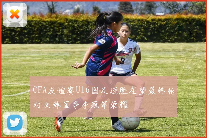 CFA友谊赛U16国足连胜在望最终轮对决韩国争夺冠军荣耀