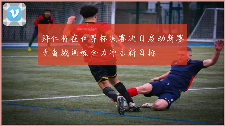 拜仁将在世界杯决赛次日启动新赛季备战训练全力冲击新目标