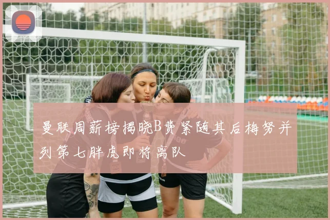 曼联周薪榜揭晓B费紧随其后梅努并列第七胖虎即将离队