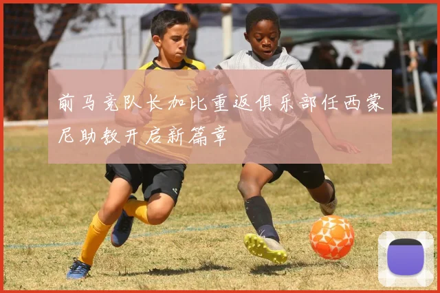 前马竞队长加比重返俱乐部任西蒙尼助教开启新篇章