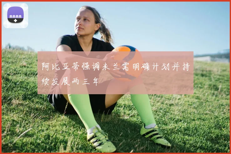 阿比亚蒂强调米兰需明确计划并持续发展两三年